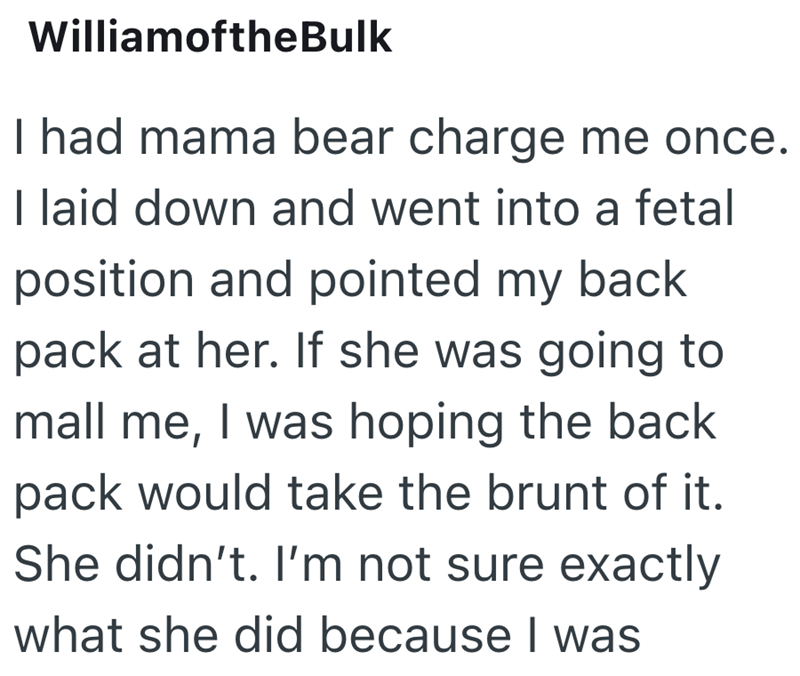 WilliamoftheBulk I had mama bear charge me once. I laid down and went into a fetal position and pointed my back pack at her. If she was going to mall me, I was hoping the back pack would take the brunt of it. She didn't. I'm not sure exactly what she did because I was
