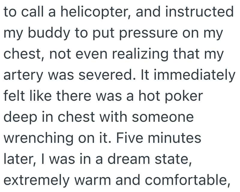 to call a helicopter, and instructed my buddy to put pressure on my chest, not even realizing that my artery was severed. It immediately felt like there was a hot poker deep in chest with someone wrenching on it. Five minutes later, I was in a dream state, extremely warm and comfortable,