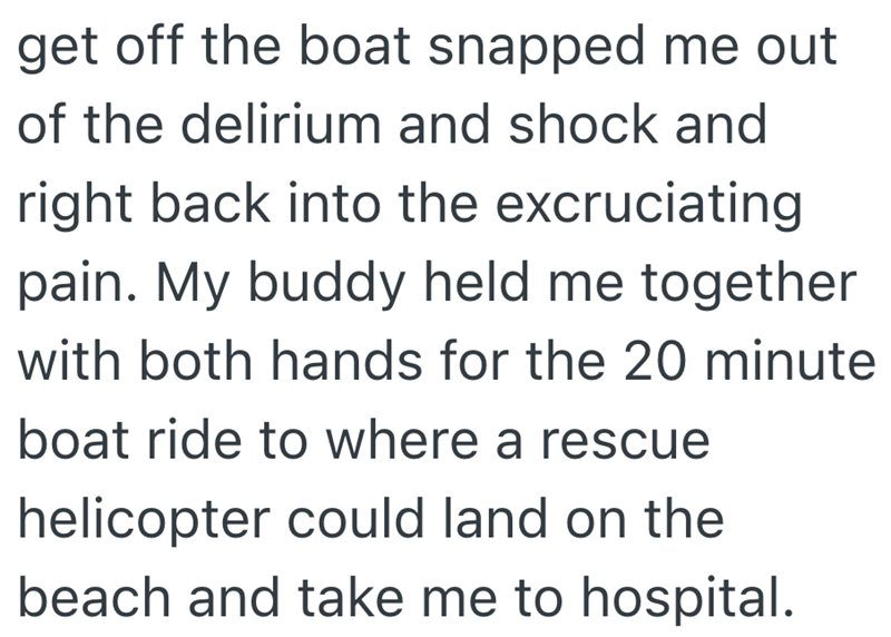 get off the boat snapped me out of the delirium and shock and right back into the excruciating pain. My buddy held me together with both hands for the 20 minute boat ride to where a rescue helicopter could land on the beach and take me to hospital.