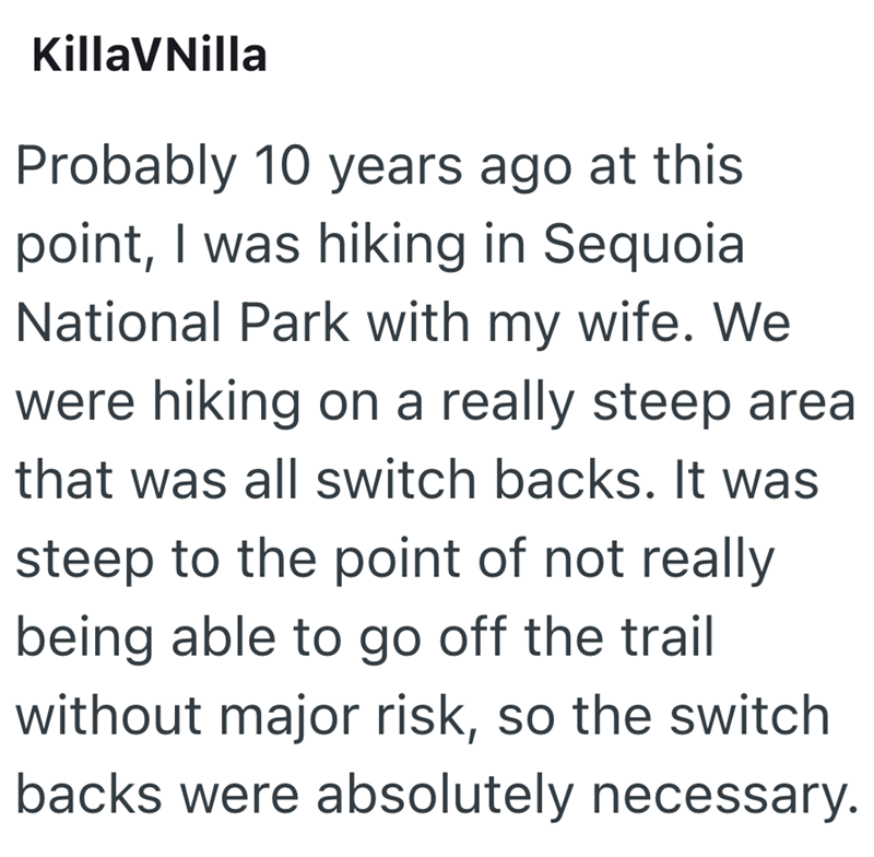 KillaVNilla Probably 10 years ago at this point, I was hiking in Sequoia National Park with my wife. We were hiking on a really steep area that was all switch backs. It was steep to the point of not really being able to go off the trail without major risk, so the switch backs were absolutely necessary.