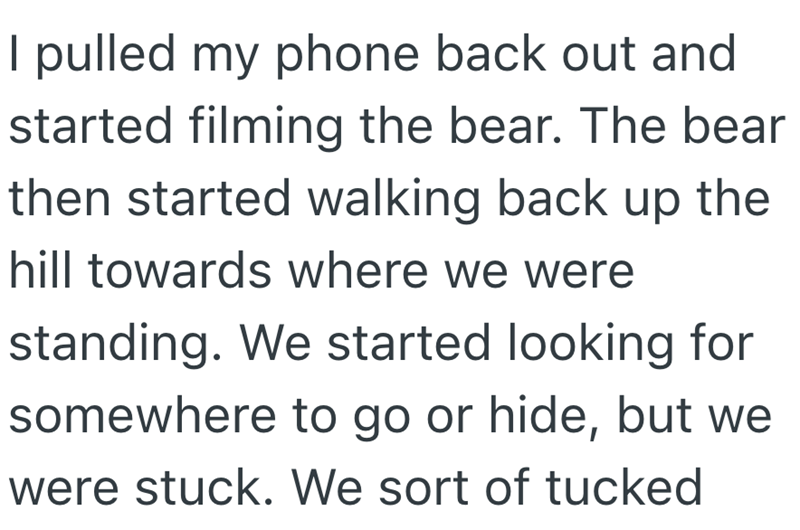 I pulled my phone back out and started filming the bear. The bear then started walking back up the hill towards where we were standing. We started looking for somewhere to go or hide, but we were stuck. We sort of tucked