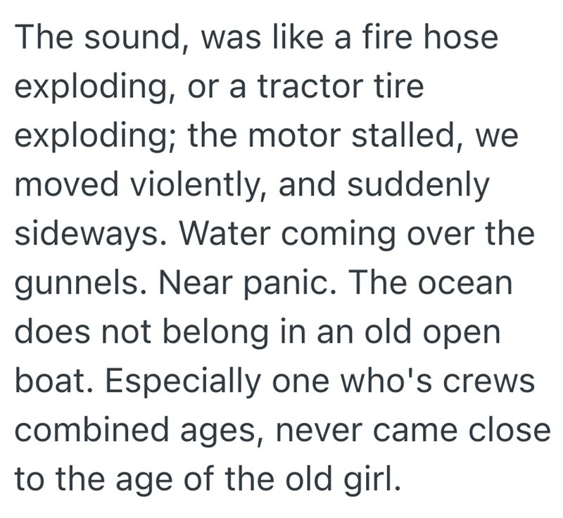 The sound, was like a fire hose exploding, or a tractor tire exploding; the motor stalled, we moved violently, and suddenly sideways. Water coming over the gunnels. Near panic. The ocean does not belong in an old open boat. Especially one who's crews combined ages, never came close to the age of the old girl.