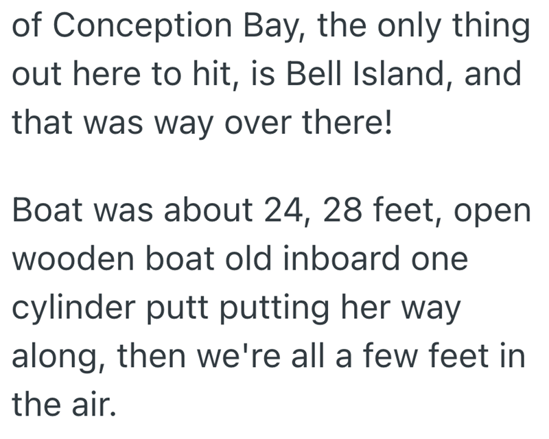 of Conception Bay, the only thing out here to hit, is Bell Island, and that was way over there! Boat was about 24, 28 feet, open wooden boat old inboard one cylinder putt putting her way along, then we're all a few feet in the air.