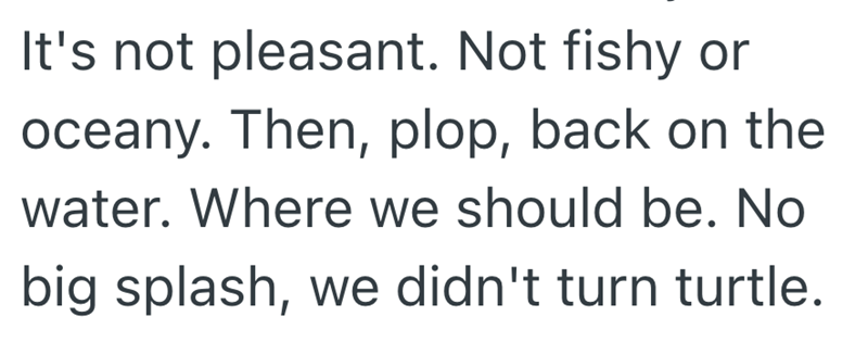 It's not pleasant. Not fishy or oceany. Then, plop, back on the water. Where we should be. No big splash, we didn't turn turtle.