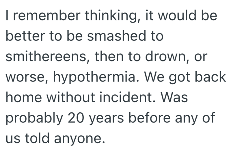 I remember thinking, it would be better to be smashed to smithereens, then to drown, or worse, hypothermia. We got back home without incident. Was probably 20 years before any of us told anyone.