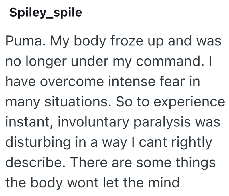 Spiley_spile Puma. My body froze up and was no longer under my command. I have overcome intense fear in many situations. So to experience instant, involuntary paralysis was disturbing in a way I cant rightly describe. There are some things the body wont let the mind
