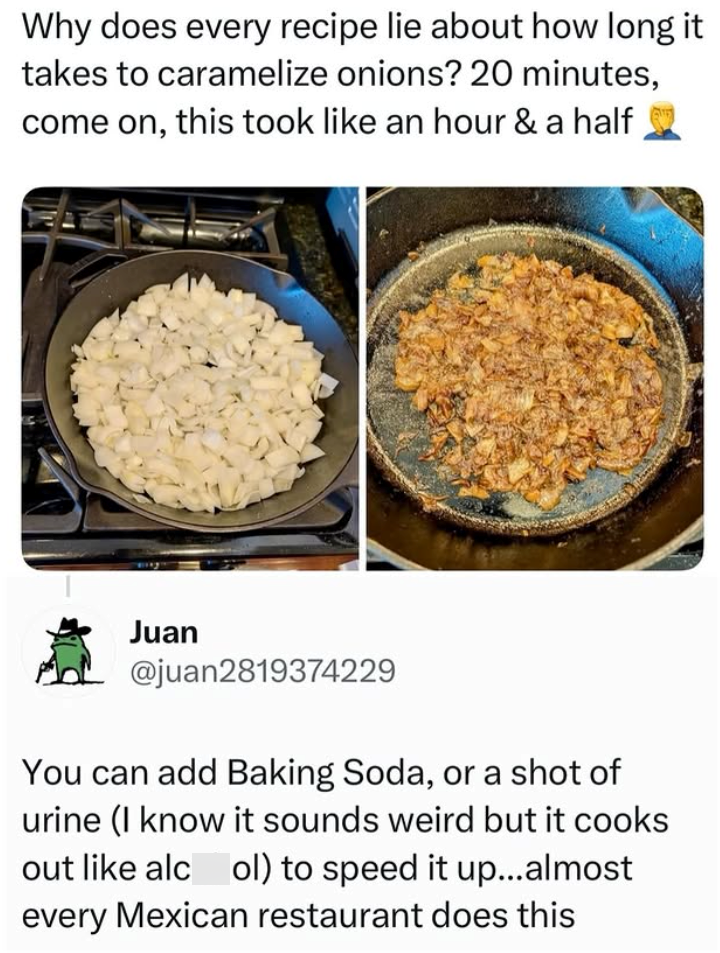 Why does every recipe lie about how long it takes to caramelize onions? 20 minutes, come on, this took like an hour & a half Juan @juan2819374229 You can add Baking Soda, or a shot of urine (I know it sounds weird but it cooks out like alcol) to speed it up...almost every Mexican restaurant does this