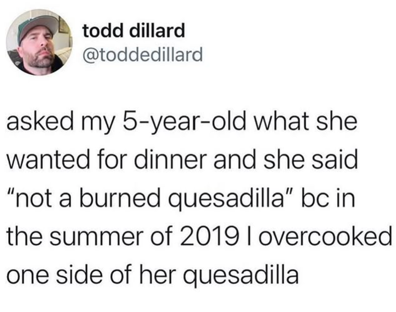 todd dillard @toddedillard asked my 5-year-old what she wanted for dinner and she said "not a burned quesadilla" bc in the summer of 2019 I overcooked one side of her quesadilla