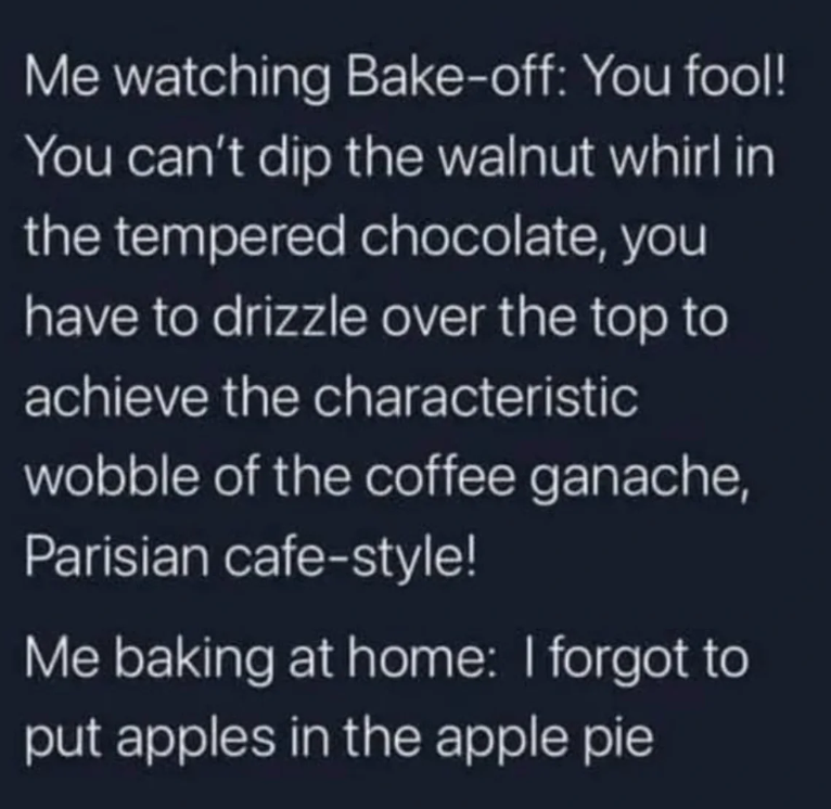 Me watching Bake-off: You fool! You can't dip the walnut whirl in the tempered chocolate, you have to drizzle over the top to achieve the characteristic wobble of the coffee ganache, Parisian cafe-style! Me baking at home: I forgot to put apples in the apple pie