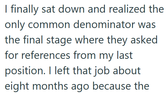 I finally sat down and realized the only common denominator was the final stage where they asked for references from my last position. I left that job about eight months ago because the