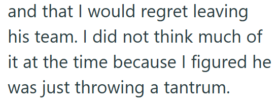 and that I would regret leaving his team. I did not think much of it at the time because I figured he was just throwing a tantrum.