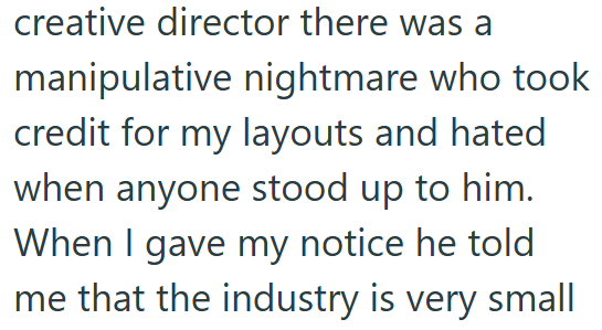 creative director there was a manipulative nightmare who took credit for my layouts and hated when anyone stood up to him. When I gave my notice he told me that the industry is very small