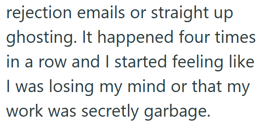 rejection emails or straight up ghosting. It happened four times in a row and I started feeling like I was losing my mind or that my work was secretly garbage.