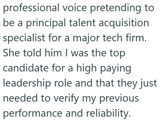 professional voice pretending to be a principal talent acquisition specialist for a major tech firm. She told him I was the top candidate for a high paying leadership role and that they just needed to verify my previous performance and reliability.