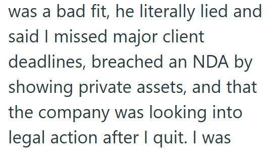 was a bad fit, he literally lied and said I missed major client deadlines, breached an NDA by showing private assets, and that the company was looking into legal action after I quit. I was