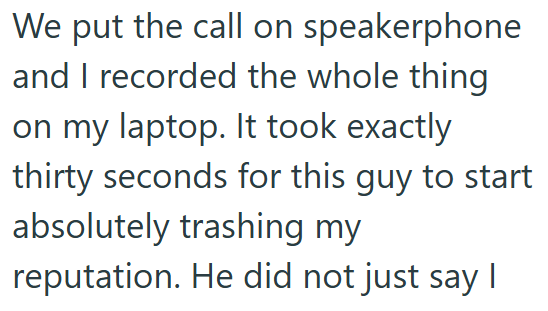 We put the call on speakerphone and I recorded the whole thing on my laptop. It took exactly thirty seconds for this guy to start absolutely trashing my reputation. He did not just say I