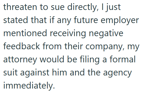 threaten to sue directly, I just stated that if any future employer mentioned receiving negative feedback from their company, my attorney would be filing a formal suit against him and the agency immediately.