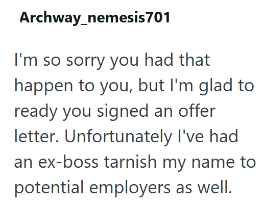 Archway_nemesis701 I'm so sorry you had that happen to you, but I'm glad to ready you signed an offer letter. Unfortunately I've had an ex-boss tarnish my name to potential employers as well.