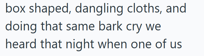 box shaped, dangling cloths, and doing that same bark cry we heard that night when one of us