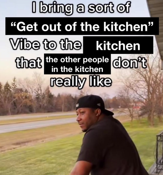 I bring a sort of "Get out of the kitchen" Vibe to the kitchen that the other people don't in the kitchen really like