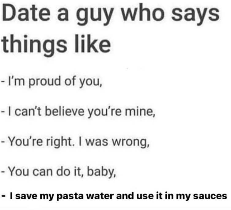 Date a guy who says things like - I'm proud of you, - I can't believe you're mine, -You're right. I was wrong, - You can do it, baby, - I save my pasta water and use it in my sauces
