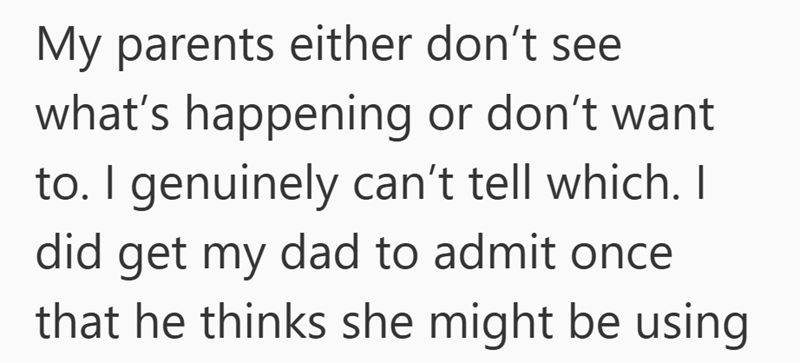 My parents either don't see what's happening or don't want to. I genuinely can't tell which. I did get my dad to admit once. that he thinks she might be using