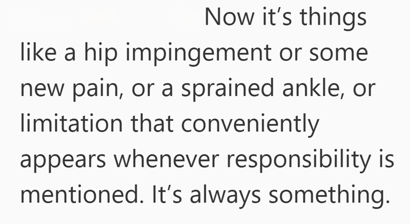 Now it's things like a hip impingement or some new pain, or a sprained ankle, or limitation that conveniently appears whenever responsibility is mentioned. It's always something.