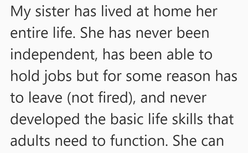 My sister has lived at home her entire life. She has never been independent, has been able to hold jobs but for some reason has to leave (not fired), and never developed the basic life skills that adults need to function. She can