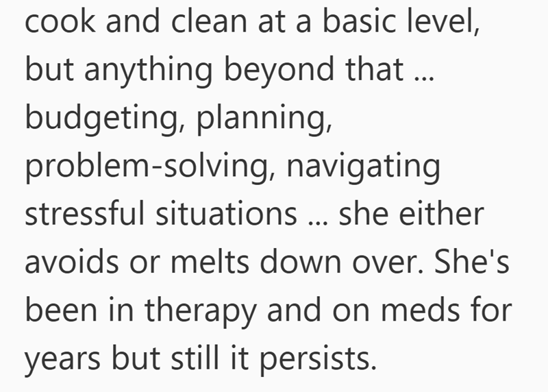 cook and clean at a basic level, but anything beyond that... budgeting, planning, problem-solving, navigating stressful situations ... she either avoids or melts down over. She's been in therapy and on meds for years but still it persists.