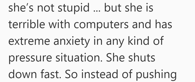 she's not stupid ... but she is terrible with computers and has extreme anxiety in any kind of pressure situation. She shuts down fast. So instead of pushing