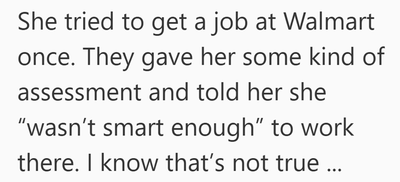 She tried to get a job at Walmart once. They gave her some kind of assessment and told her she "wasn't smart enough" to work there. I know that's not true ...