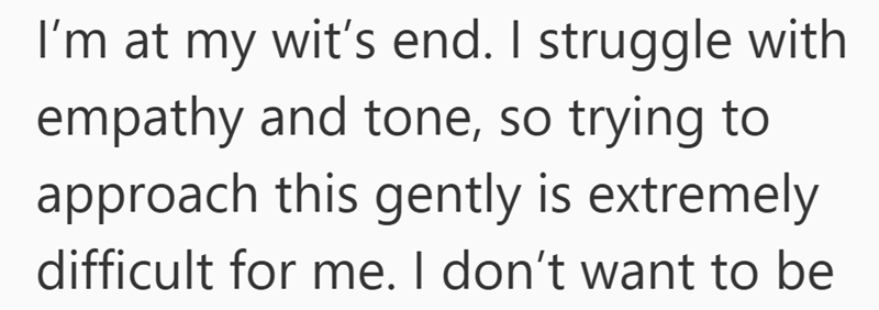 I'm at my wit's end. I struggle with empathy and tone, so trying to approach this gently is extremely difficult for me. I don't want to be