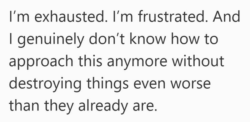 I'm exhausted. I'm frustrated. And I genuinely don't know how to approach this anymore without destroying things even worse than they already are.