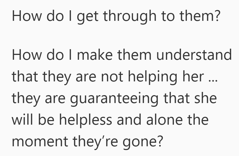 How do I get through to them? How do I make them understand that they are not helping her ... they are guaranteeing that she will be helpless and alone the moment they're gone?