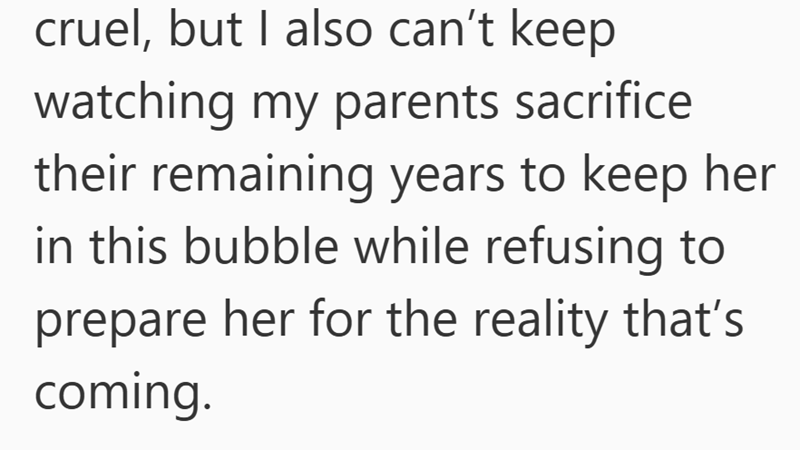 cruel, but I also can't keep watching my parents sacrifice their remaining years to keep her in this bubble while refusing to prepare her for the reality that's coming.