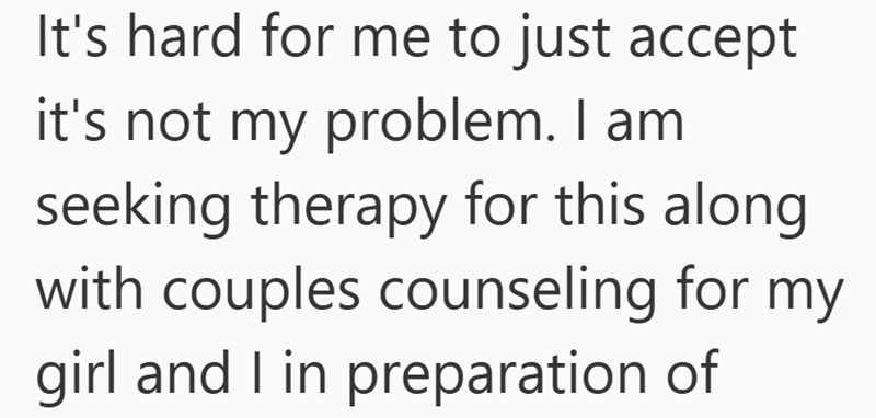 It's hard for me to just accept it's not my problem. I am seeking therapy for this along with couples counseling for my girl and I in preparation of
