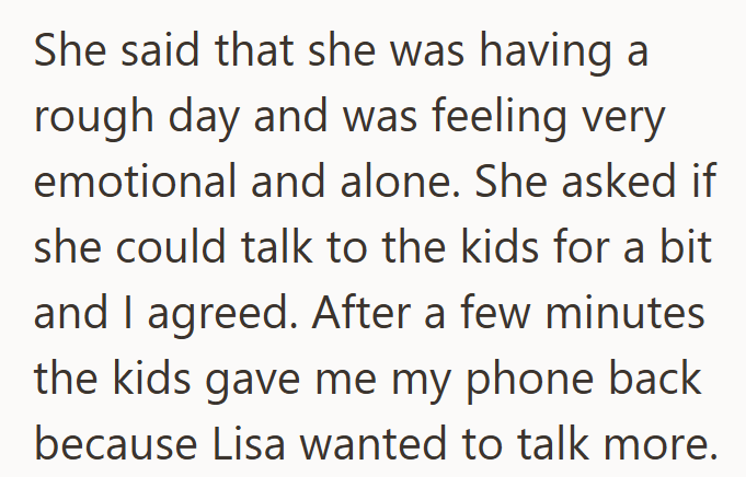 She said that she was having a rough day and was feeling very emotional and alone. She asked if she could talk to the kids for a bit and I agreed. After a few minutes the kids gave me my phone back because Lisa wanted to talk more.