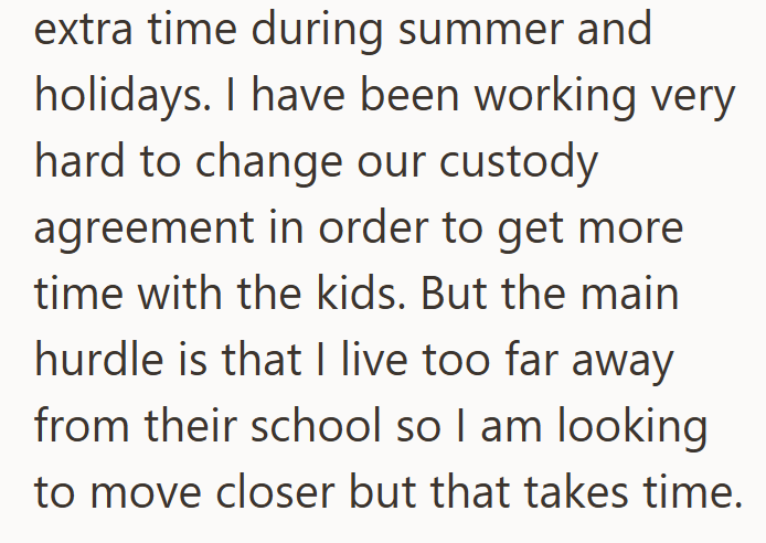 extra time during summer and holidays. I have been working very hard to change our custody agreement in order to get more time with the kids. But the main hurdle is that I live too far away from their school so I am looking to move closer but that takes time.