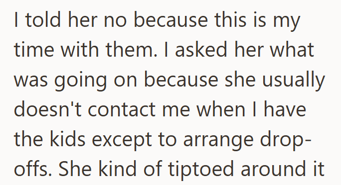 I told her no because this is my time with them. I asked her what was going on because she usually doesn't contact me when I have the kids except to arrange drop- offs. She kind of tiptoed around it