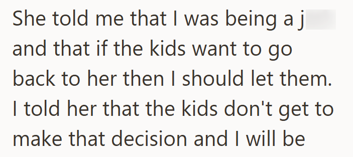 She told me that I was being a j and that if the kids want to go back to her then I should let them. I told her that the kids don't get to make that decision and I will be