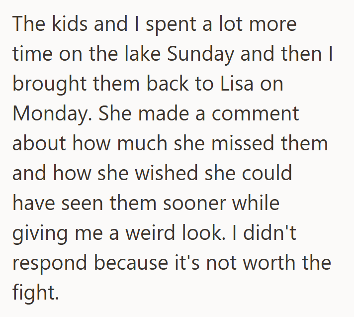The kids and I spent a lot more time on the lake Sunday and then I brought them back to Lisa on Monday. She made a comment about how much she missed them and how she wished she could have seen them sooner while giving me a weird look. I didn't respond because it's not worth the fight.