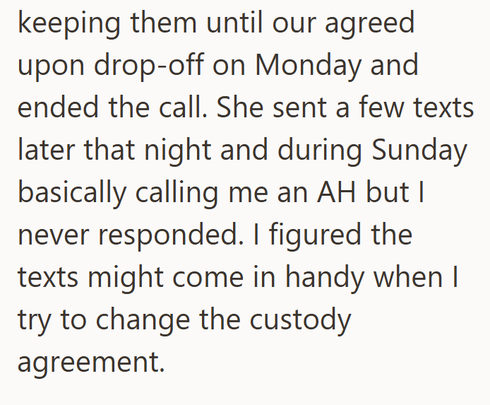 keeping them until our agreed upon drop-off on Monday and ended the call. She sent a few texts later that night and during Sunday basically calling me an AH but I never responded. I figured the texts might come in handy when I try to change the custody agreement.