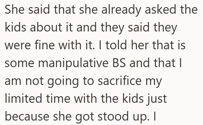 She said that she already asked the kids about it and they said they were fine with it. I told her that is some manipulative BS and that I am not going to sacrifice my limited time with the kids just because she got stood up. I