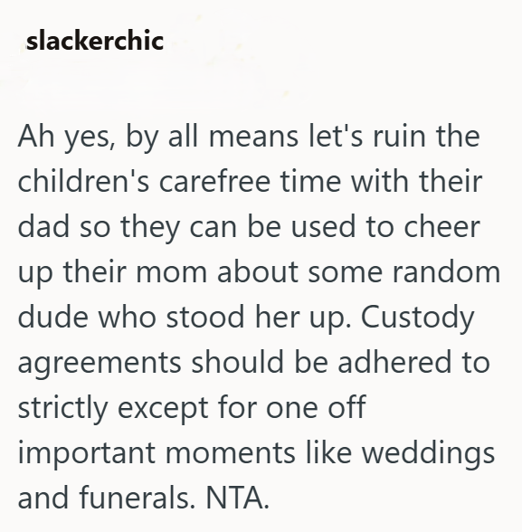 slackerchic Ah yes, by all means let's ruin the children's carefree time with their dad so they can be used to cheer up their mom about some random dude who stood her up. Custody agreements should be adhered to strictly except for one off important moments like weddings and funerals. NTA.