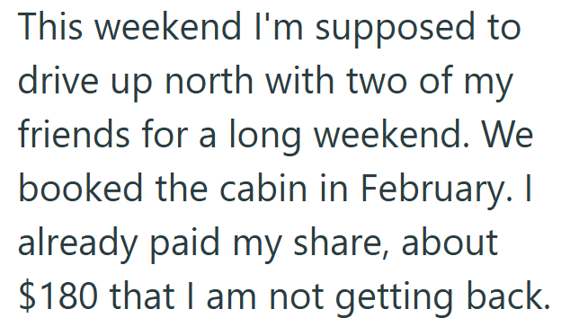 This weekend I'm supposed to drive up north with two of my friends for a long weekend. We booked the cabin in February. I already paid my share, about $180 that I am not getting back.