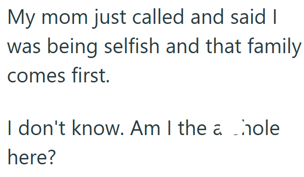 My mom just called and said I was being selfish and that family comes first. I don't know. Am I the a hole here?