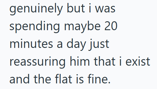 genuinely but i was spending maybe 20 minutes a day just reassuring him that i exist and the flat is fine.