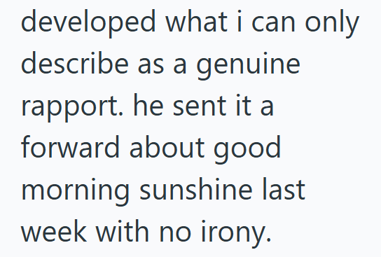 developed what i can only describe as a genuine rapport. he sent it a forward about good morning sunshine last week with no irony.