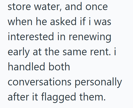 store water, and once when he asked if i was interested in renewing early at the same rent. i handled both conversations personally after it flagged them.