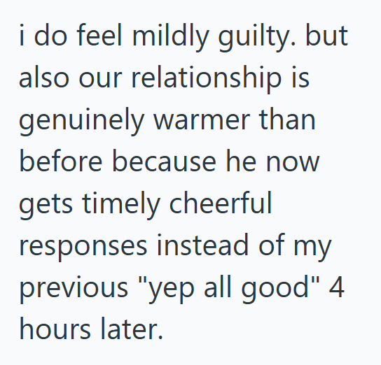 i do feel mildly guilty. but also our relationship is genuinely warmer than before because he now gets timely cheerful responses instead of my previous "yep all good" 4 hours later.